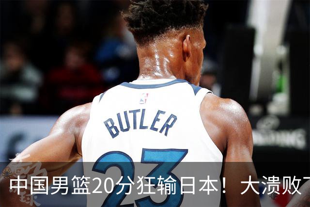 中国男篮20分狂输日本！大溃败下露出四块伤疤！再度崛起必须彻改